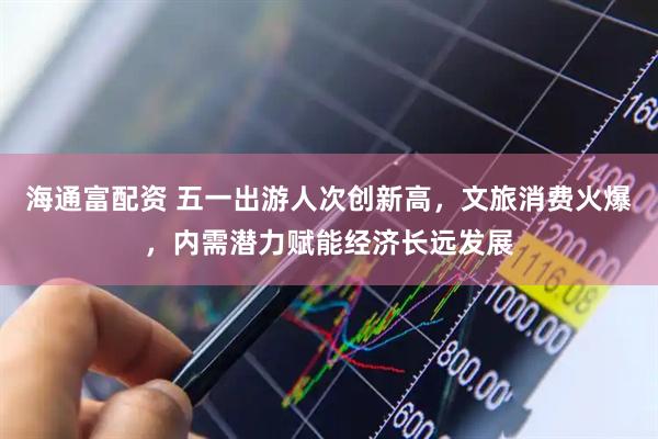 海通富配资 五一出游人次创新高，文旅消费火爆，内需潜力赋能经济长远发展