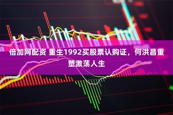 倍加网配资 重生1992买股票认购证，何洪昌重塑激荡人生