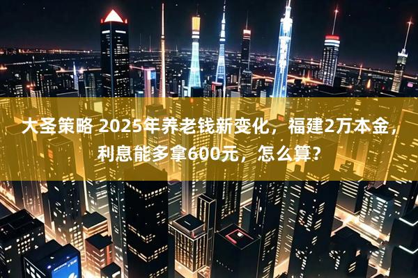 大圣策略 2025年养老钱新变化，福建2万本金，利息能多拿600元，怎么算？