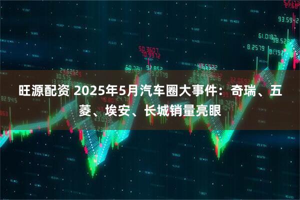 旺源配资 2025年5月汽车圈大事件：奇瑞、五菱、埃安、长城销量亮眼