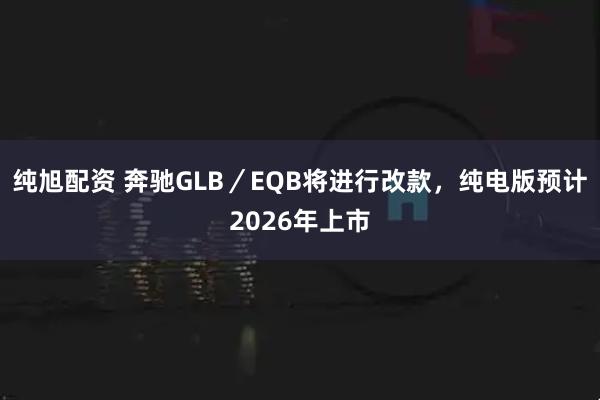 纯旭配资 奔驰GLB／EQB将进行改款，纯电版预计2026年上市