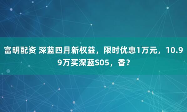 富明配资 深蓝四月新权益，限时优惠1万元，10.99万买深蓝S05，香？