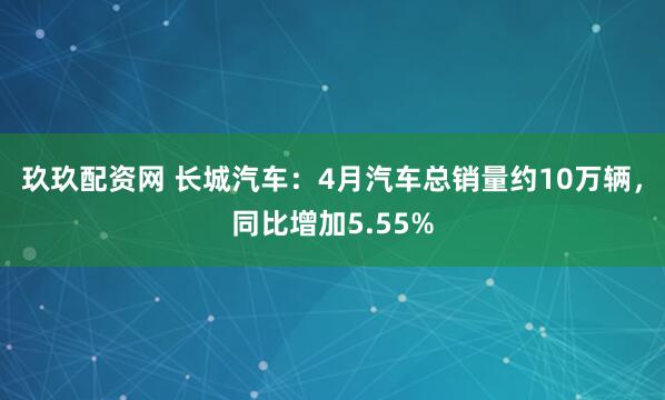 玖玖配资网 长城汽车：4月汽车总销量约10万辆，同比增加5.55%