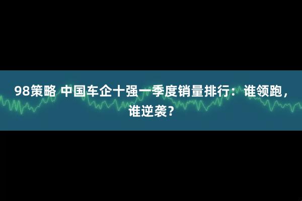 98策略 中国车企十强一季度销量排行：谁领跑，谁逆袭？
