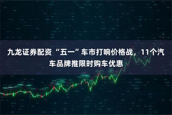 九龙证券配资 “五一”车市打响价格战，11个汽车品牌推限时购车优惠