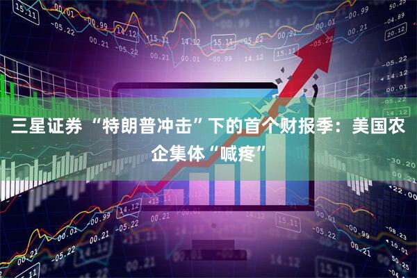 三星证券 “特朗普冲击”下的首个财报季：美国农企集体“喊疼”