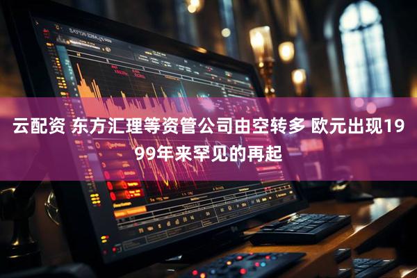 云配资 东方汇理等资管公司由空转多 欧元出现1999年来罕见的再起