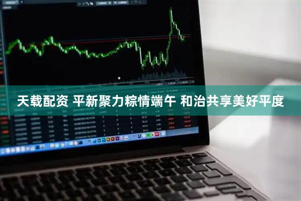 天载配资 平新聚力粽情端午 和治共享美好平度