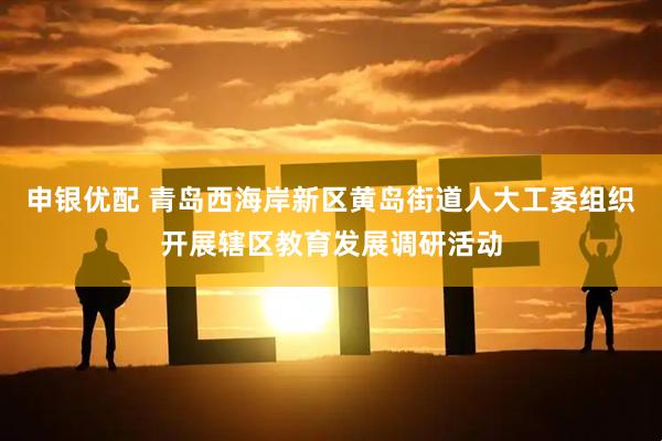 申银优配 青岛西海岸新区黄岛街道人大工委组织开展辖区教育发展调研活动