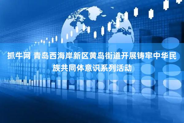 抓牛网 青岛西海岸新区黄岛街道开展铸牢中华民族共同体意识系列活动