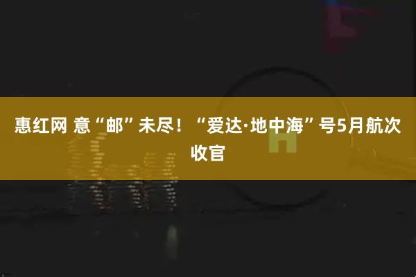 惠红网 意“邮”未尽！“爱达·地中海”号5月航次收官