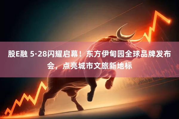 股E融 5·28闪耀启幕！东方伊甸园全球品牌发布会，点亮城市文旅新地标