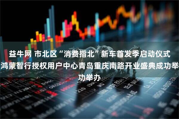 益牛网 市北区“消费指北”新车首发季启动仪式暨鸿蒙智行授权用户中心青岛重庆南路开业盛典成功举办