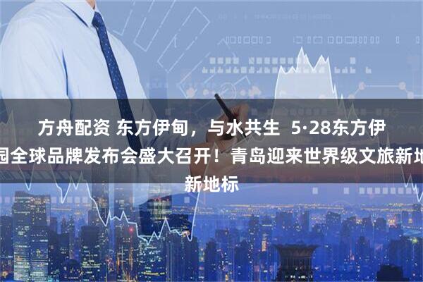方舟配资 东方伊甸，与水共生  5·28东方伊甸园全球品牌发布会盛大召开！青岛迎来世界级文旅新地标