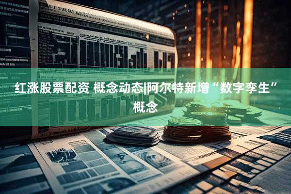 红涨股票配资 概念动态|阿尔特新增“数字孪生”概念