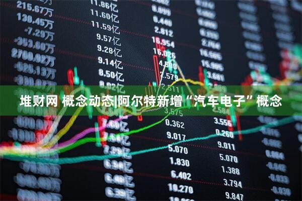 堆财网 概念动态|阿尔特新增“汽车电子”概念