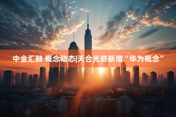 中金汇融 概念动态|天合光能新增“华为概念”