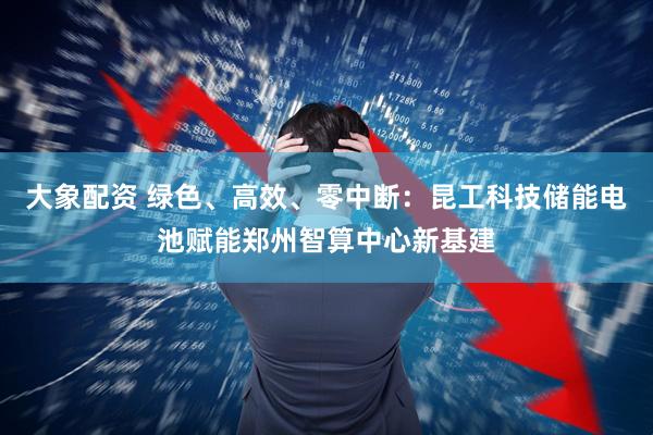 大象配资 绿色、高效、零中断：昆工科技储能电池赋能郑州智算中心新基建