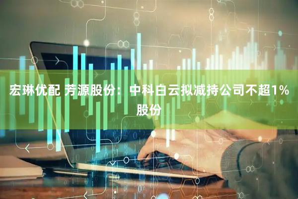 宏琳优配 芳源股份：中科白云拟减持公司不超1%股份