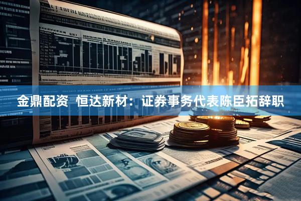 金鼎配资  恒达新材：证券事务代表陈臣拓辞职