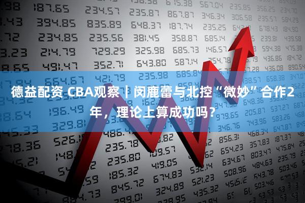 德益配资 CBA观察｜闵鹿蕾与北控“微妙”合作2年，理论上算成功吗？