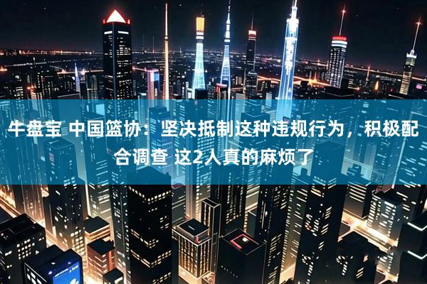 牛盘宝 中国篮协：坚决抵制这种违规行为，积极配合调查 这2人真的麻烦了