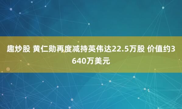 趣炒股 黄仁勋再度减持英伟达22.5万股 价值约3640万美元