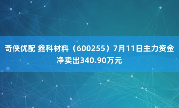 奇侠优配 鑫科材料（600255）7月11日主力资金净卖出340.90万元