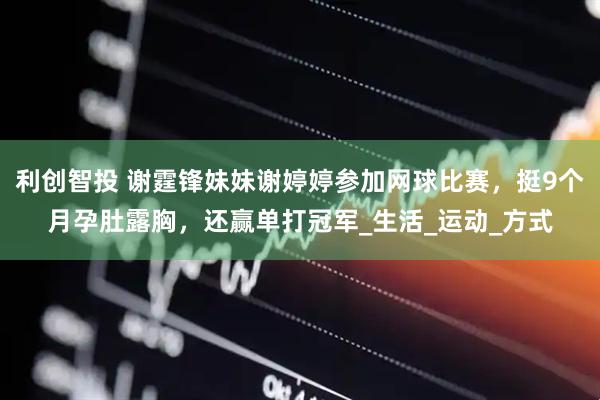 利创智投 谢霆锋妹妹谢婷婷参加网球比赛，挺9个月孕肚露胸，还赢单打冠军_生活_运动_方式