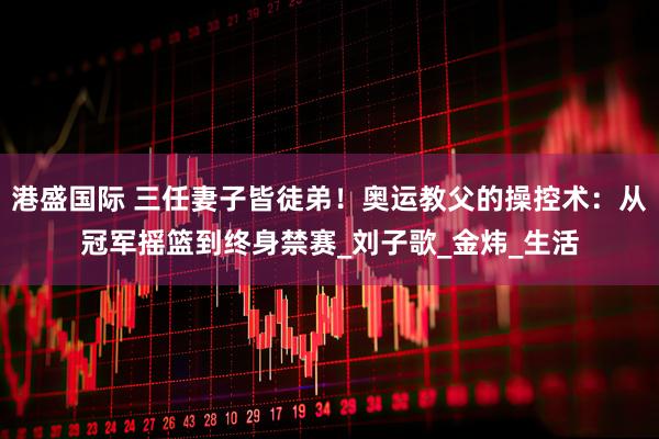 港盛国际 三任妻子皆徒弟！奥运教父的操控术：从冠军摇篮到终身禁赛_刘子歌_金炜_生活