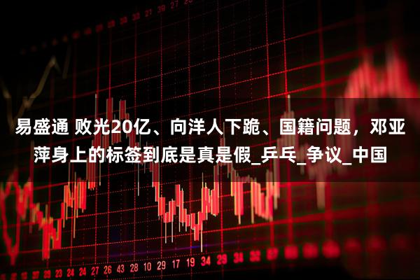 易盛通 败光20亿、向洋人下跪、国籍问题，邓亚萍身上的标签到底是真是假_乒乓_争议_中国