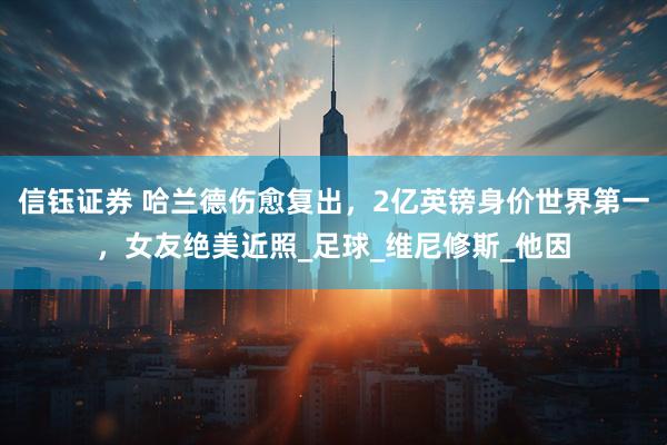 信钰证券 哈兰德伤愈复出，2亿英镑身价世界第一，女友绝美近照_足球_维尼修斯_他因