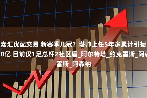 嘉汇优配交易 新赛季几冠？塔帅上任5年多累计引援破10亿 目前仅1足总杯2社区盾_阿尔特塔_约克雷斯_阿森纳