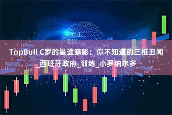 TopBull C罗的星途暗影：你不知道的三桩丑闻_西班牙政府_训练_小罗纳尔多