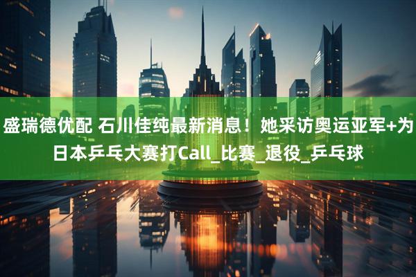 盛瑞德优配 石川佳纯最新消息！她采访奥运亚军+为日本乒乓大赛打Call_比赛_退役_乒乓球