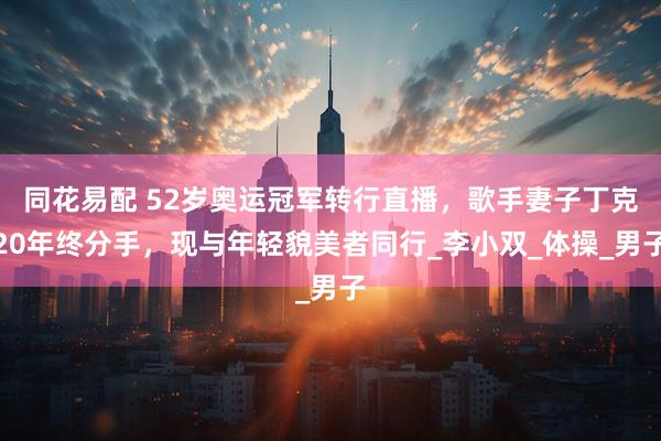 同花易配 52岁奥运冠军转行直播，歌手妻子丁克20年终分手，现与年轻貌美者同行_李小双_体操_男子
