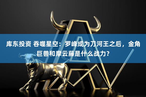 库东投资 吞噬星空：罗峰成为刀河王之后，金角巨兽和摩云藤是什么战力？