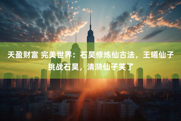 天盈财富 完美世界：石昊修炼仙古法，王曦仙子挑战石昊，清漪仙子笑了