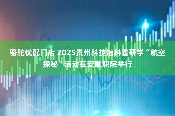 骆驼优配门店 2025贵州科技馆科普研学“航空探秘”活动在安顺职院举行