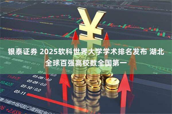 银泰证券 2025软科世界大学学术排名发布 湖北全球百强高校数全国第一